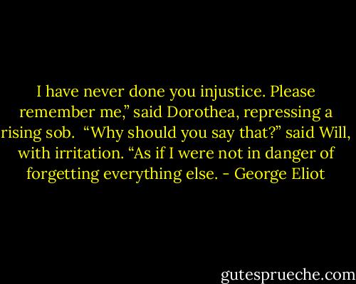 I have never done you injustice. Please remember me,” said Dorothea, repressing a rising sob.<br /><br />“Why should you say that?” said Will, with irritation. “As if I were not in danger of forgetting everything else. - George Eliot