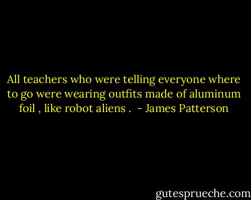 All teachers who were telling everyone where to go were wearing outfits made of aluminum foil , like robot aliens .  - James Patterson