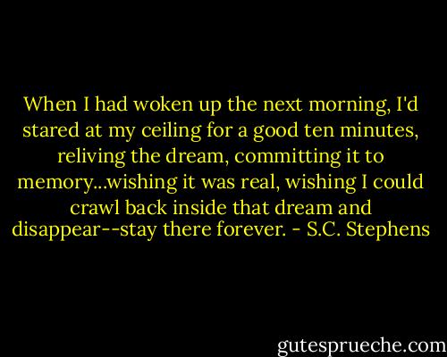 When I had woken up the next morning, I'd stared at my ceiling for a good ten minutes, reliving the dream, committing it to memory...wishing it was real, wishing I could crawl back inside that dream and disappear--stay there forever. - S.C. Stephens