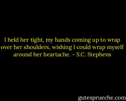 I held her tight, my hands coming up to wrap over her shoulders, wishing I could wrap myself around her heartache. - S.C. Stephens