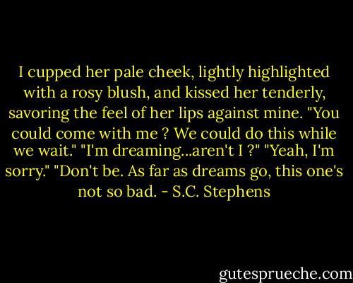 I cupped her pale cheek, lightly highlighted with a rosy blush, and kissed her tenderly, savoring the feel of her lips against mine. "You could come with me ? We could do this while we wait."<br />"I'm dreaming...aren't I ?"<br />"Yeah, I'm sorry."<br />"Don't be. As far as dreams go, this one's not so bad. - S.C. Stephens