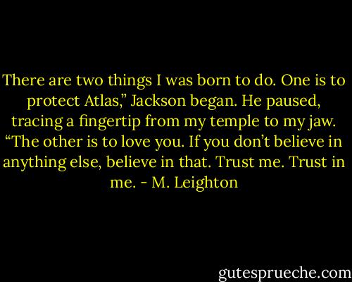 There are two things I was born to do. One is to protect Atlas,” Jackson began. He paused, tracing a fingertip from my temple to my jaw. “The other is to love you. If you don’t believe in anything else, believe in that. Trust me. Trust in me. - M. Leighton