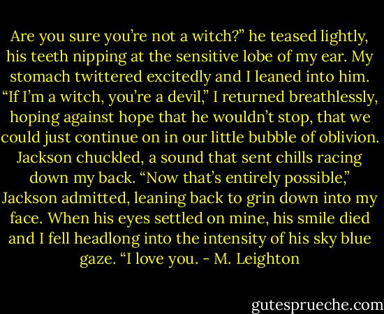 Are you sure you’re not a witch?” he teased lightly, his teeth nipping at the sensitive lobe of my ear.<br />My stomach twittered excitedly and I leaned into him.<br />“If I’m a witch, you’re a devil,” I returned breathlessly, hoping against hope that he wouldn’t stop, that we could just continue on in our little bubble of oblivion.<br />Jackson chuckled, a sound that sent chills racing down my back.<br />“Now that’s entirely possible,” Jackson admitted, leaning back to grin down into my face. When his eyes settled on mine, his smile died and I fell headlong into the intensity of his sky blue gaze. “I love you. - M. Leighton