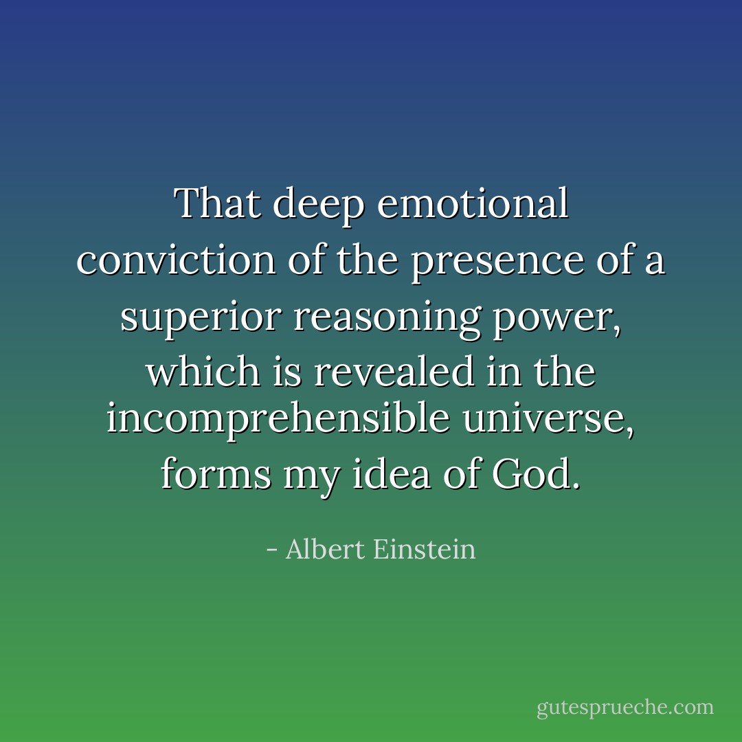 That deep emotional conviction of the presence of a superior reasoning power, which is revealed in the incomprehensible universe, forms my idea of God. - Albert Einstein