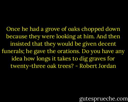 Once he had a grove of oaks chopped down because they were looking at him. And then insisted that they would be given decent funerals; he gave the orations. Do you have any idea how longs it takes to dig graves for twenty-three oak trees? - Robert Jordan
