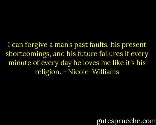 I can forgive a man’s past faults, his present shortcomings, and his future failures if every minute of every day he loves me like it’s his religion. - Nicole  Williams