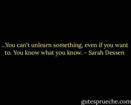 ...You can't unlearn something, even if you want to. You know what you know. - Sarah Dessen