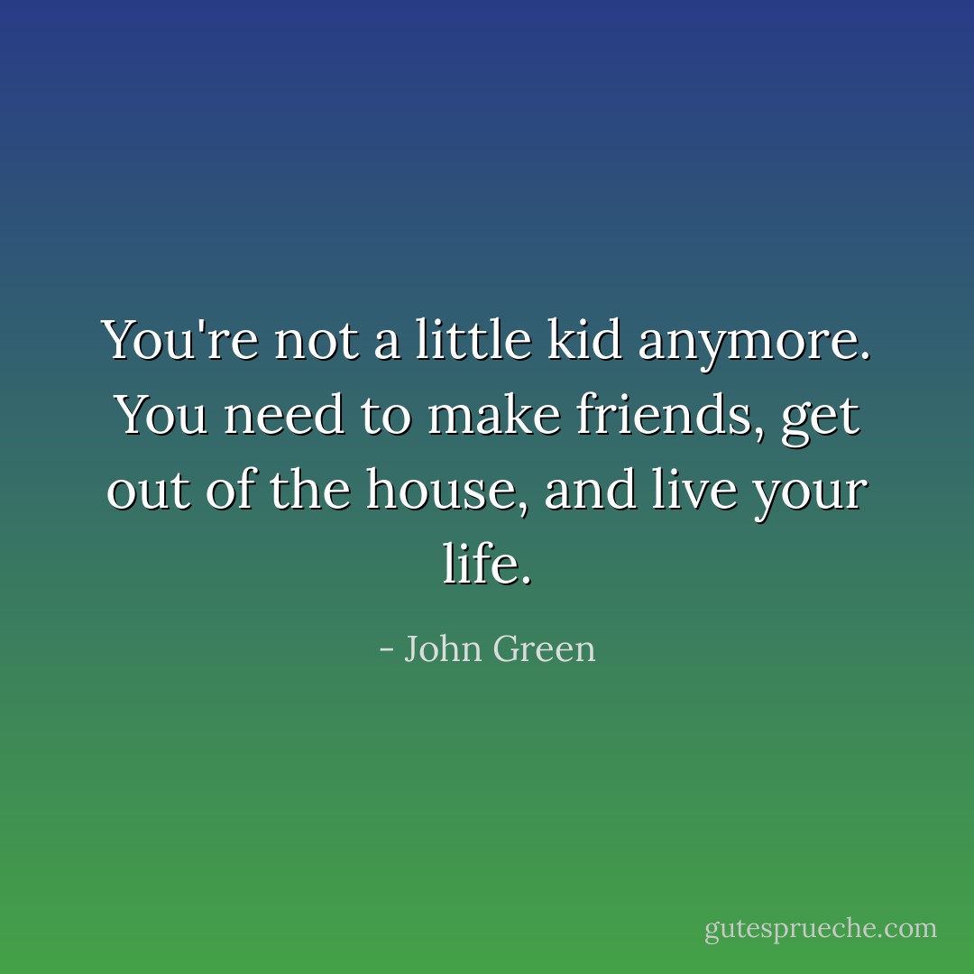 You're not a little kid anymore. You need to make friends, get out of the house, and live your life. - John Green