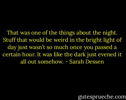 That was one of the things about the night. Stuff that would be weird in the bright light of day just wasn’t so much once you passed a certain hour. It was like the dark just evened it all out somehow. - Sarah Dessen