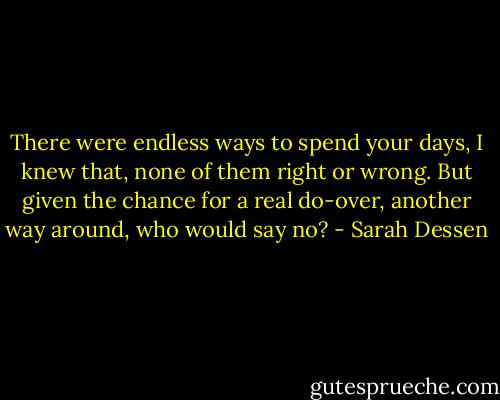 There were endless ways to spend your days, I knew that, none of them right or wrong. But given the chance for a real do-over, another way around, who would say no? - Sarah Dessen