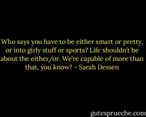 Who says you have to be either smart or pretty, or into girly stuff or sports? Life shouldn’t be about the either/or. We’re capable of more than that, you know? - Sarah Dessen