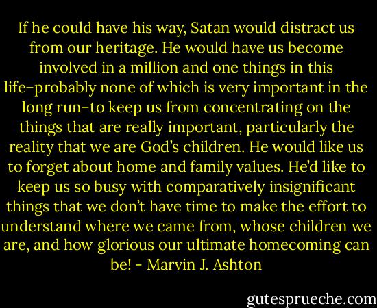 If he could have his way, Satan would distract us from our heritage. He would have us become involved in a million and one things in this life–probably none of which is very important in the long run–to keep us from concentrating on the things that are really important, particularly the reality that we are God’s children. He would like us to forget about home and family values. He’d like to keep us so busy with comparatively insignificant things that we don’t have time to make the effort to understand where we came from, whose children we are, and how glorious our ultimate homecoming can be! - Marvin J. Ashton
