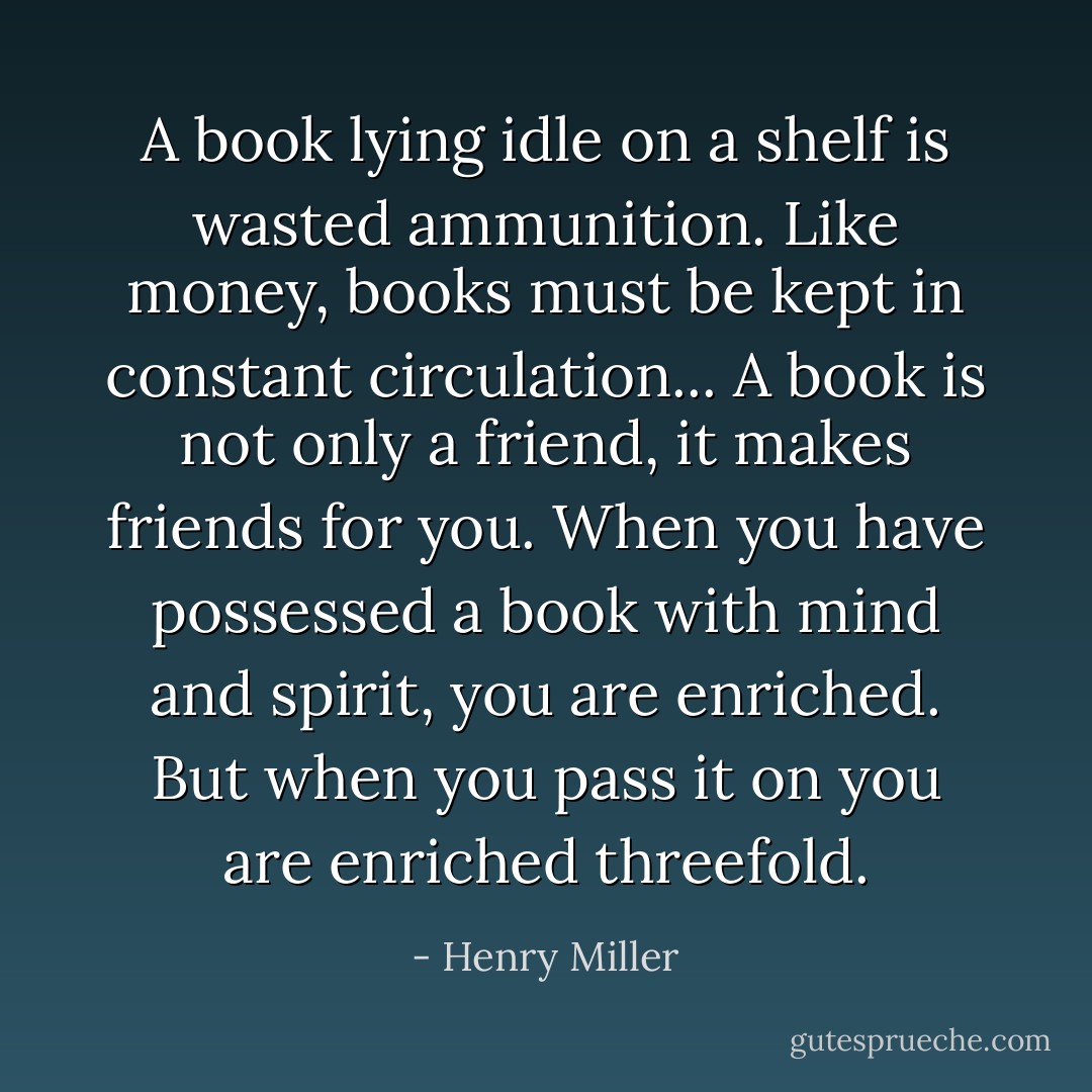 A book lying idle on a shelf is wasted ammunition. Like money, books must be kept in constant circulation... A book is not only a friend, it makes friends for you. When you have possessed a book with mind and spirit, you are enriched. But when you pass it on you are enriched threefold. - Henry Miller