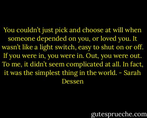You couldn’t just pick and choose at will when someone depended on you, or loved you. It wasn’t like a light switch, easy to shut on or off. If you were in, you were in. Out, you were out. To me, it didn’t seem complicated at all. In fact, it was the simplest thing in the world. - Sarah Dessen