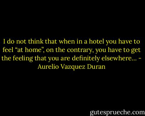 I do not think that when in a hotel you have to feel “at home”, on the contrary, you have to get the feeling that you are definitely elsewhere… - Aurelio Vazquez Duran