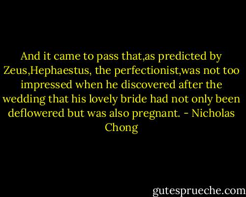 And it came to pass that,as predicted by Zeus,Hephaestus, the perfectionist,was not too impressed when he discovered after the wedding that his lovely bride had not only been deflowered but was also pregnant. - Nicholas Chong