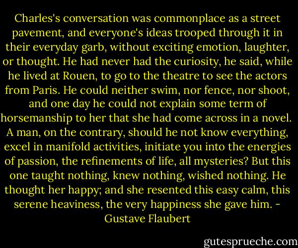 Charles's conversation was commonplace as a street pavement, and everyone's ideas trooped through it in their everyday garb, without exciting emotion, laughter, or thought. He had never had the curiosity, he said, while he lived at Rouen, to go to the theatre to see the actors from Paris. He could neither swim, nor fence, nor shoot, and one day he could not explain some term of horsemanship to her that she had come across in a novel.<br /><br />A man, on the contrary, should he not know everything, excel in manifold activities, initiate you into the energies of passion, the refinements of life, all mysteries? But this one taught nothing, knew nothing, wished nothing. He thought her happy; and she resented this easy calm, this serene heaviness, the very happiness she gave him. - Gustave Flaubert