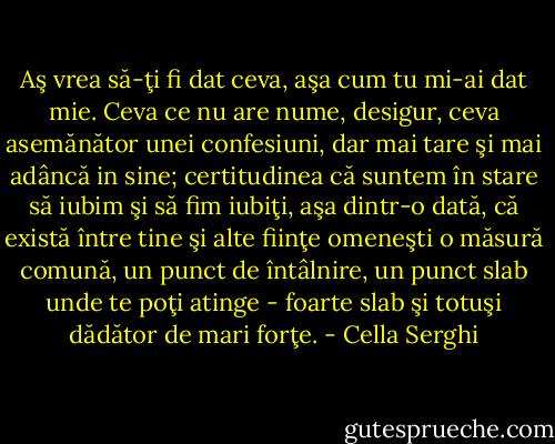 Aş vrea să-ţi fi dat ceva, aşa cum tu mi-ai dat mie. Ceva ce nu are nume, desigur, ceva asemănător unei confesiuni, dar mai tare şi mai adâncă in sine; certitudinea că suntem în stare să iubim şi să fim iubiţi, aşa dintr-o dată, că există între tine şi alte fiinţe omeneşti o măsură comună, un punct de întâlnire, un punct slab unde te poţi atinge - foarte slab şi totuşi dădător de mari forţe. - Cella Serghi