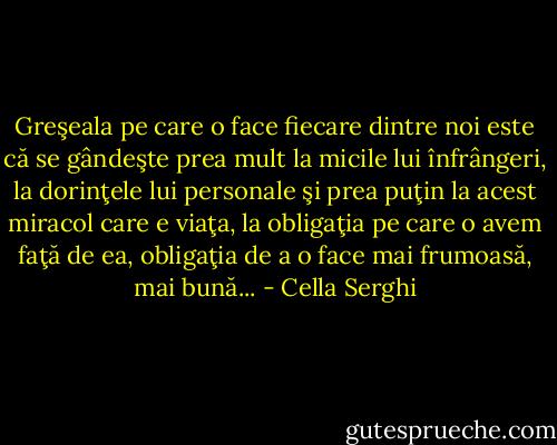 Greşeala pe care o face fiecare dintre noi este că se gândeşte prea mult la micile lui înfrângeri, la dorinţele lui personale şi prea puţin la acest miracol care e viaţa, la obligaţia pe care o avem faţă de ea, obligaţia de a o face mai frumoasă, mai bună... - Cella Serghi