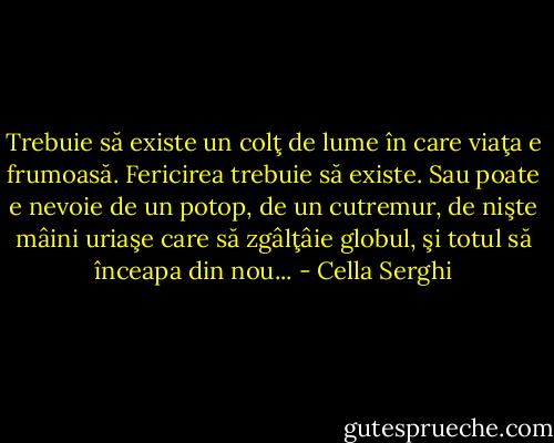 Trebuie să existe un colţ de lume în care viaţa e frumoasă. Fericirea trebuie să existe. Sau poate e nevoie de un potop, de un cutremur, de nişte mâini uriaşe care să zgâlţâie globul, şi totul să înceapa din nou... - Cella Serghi