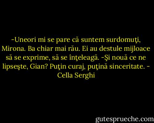 -Uneori mi se pare că suntem surdomuţi, Mirona. Ba chiar mai rău. Ei au destule mijloace să se exprime, să se înţeleagă.<br />-Şi nouă ce ne lipseşte, Gian? Puţin curaj, puţină sinceritate. - Cella Serghi