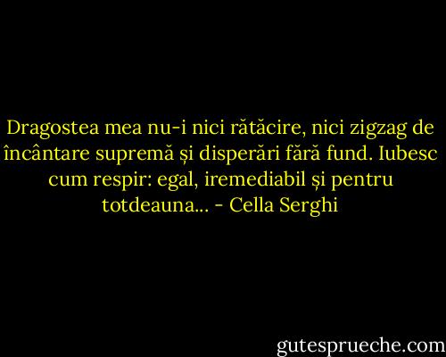 Dragostea mea nu-i nici rătăcire, nici zigzag de încântare supremă și disperări fără fund. Iubesc cum respir: egal, iremediabil și pentru totdeauna... - Cella Serghi