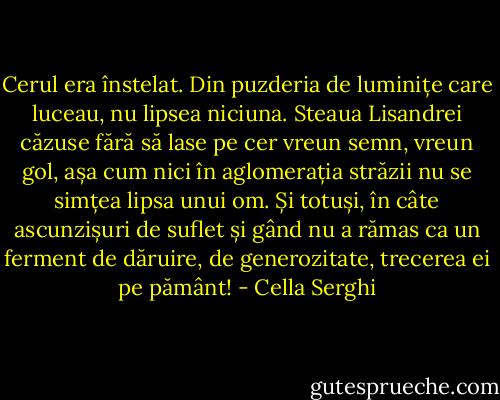 Cerul era înstelat. Din puzderia de luminițe care luceau, nu lipsea niciuna. Steaua Lisandrei căzuse fără să lase pe cer vreun semn, vreun gol, așa cum nici în aglomerația străzii nu se simțea lipsa unui om. Și totuși, în câte ascunzișuri de suflet și gând nu a rămas ca un ferment de dăruire, de generozitate, trecerea ei pe pământ! - Cella Serghi