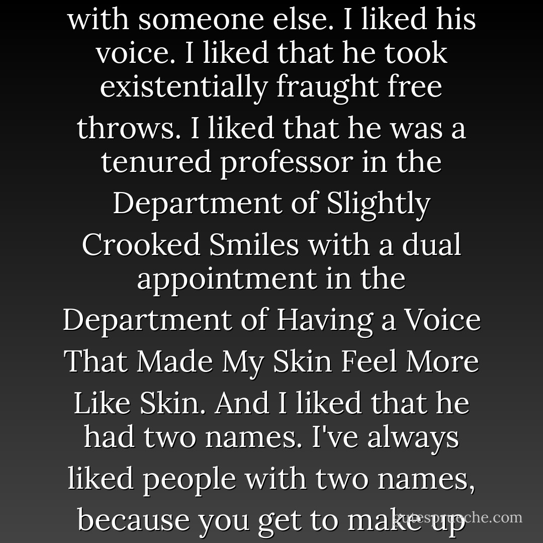 I liked Augustus Waters. I really, really, really liked him. I liked the way his story ended with someone else. I liked his voice. I liked that he took <i>existentially fraught</i> free throws. I liked that he was a tenured professor in the Department of Slightly Crooked Smiles with a dual appointment in the Department of Having a Voice That Made My Skin Feel More Like Skin. And I liked that he had two names. I've always liked people with two names, because you get to make up your mind what you call them: Gus or Augustus? - John Green