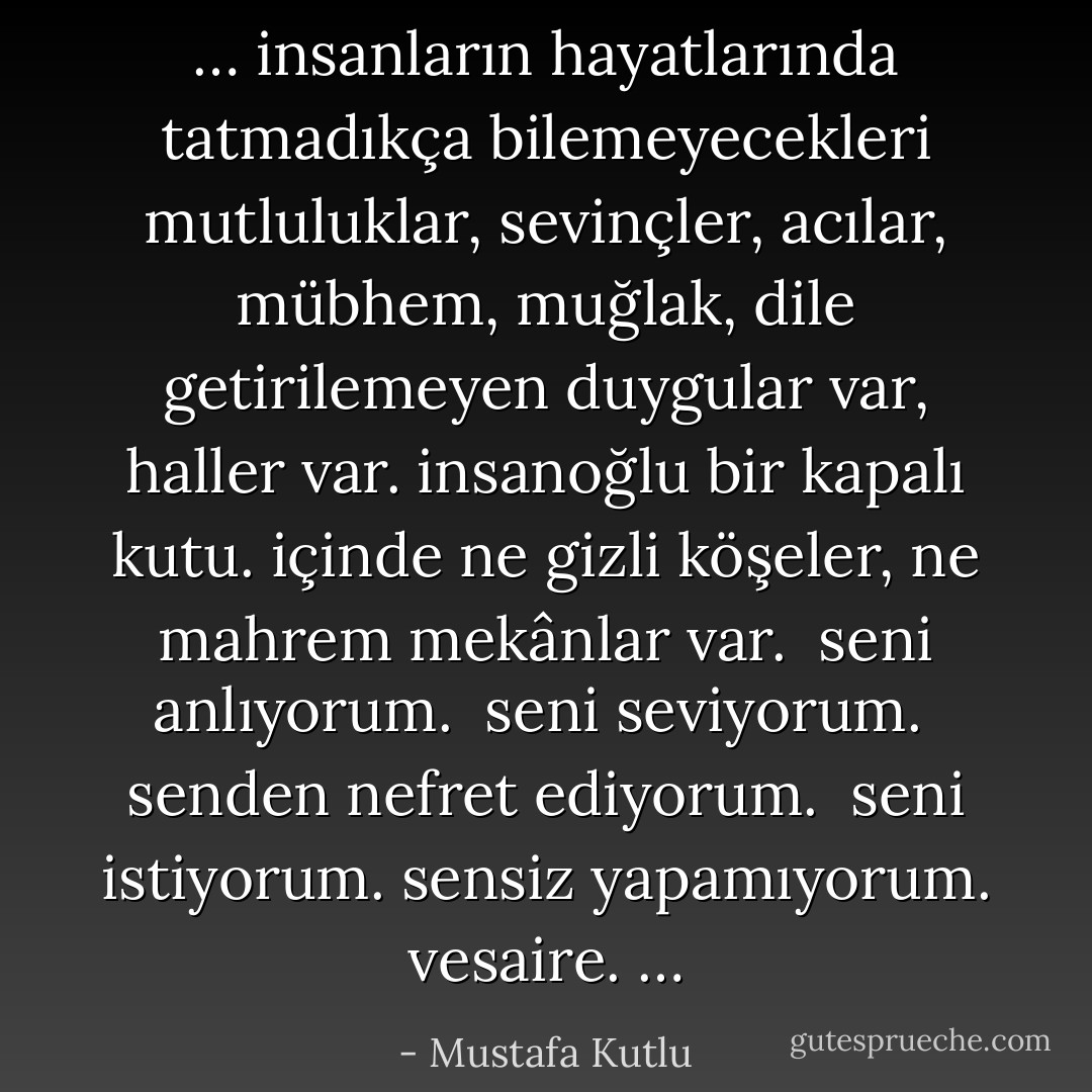 … insanların hayatlarında tatmadıkça bilemeyecekleri mutluluklar, sevinçler, acılar, mübhem, muğlak, dile getirilemeyen duygular var, haller var.<br />insanoğlu bir kapalı kutu. içinde ne gizli köşeler, ne mahrem mekânlar var.<br /><br />seni anlıyorum.<br /><br />seni seviyorum.<br /><br />senden nefret ediyorum.<br /><br />seni istiyorum. sensiz yapamıyorum. vesaire.<br />… - Mustafa Kutlu
