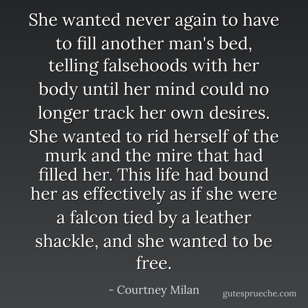 She wanted never again to have to fill another man's bed, telling falsehoods with her body until her mind could no longer track her own desires. She wanted to rid herself of the murk and the mire that had filled her. This life had bound her as effectively as if she were a falcon tied by a leather shackle, and she wanted to be free. - Courtney Milan