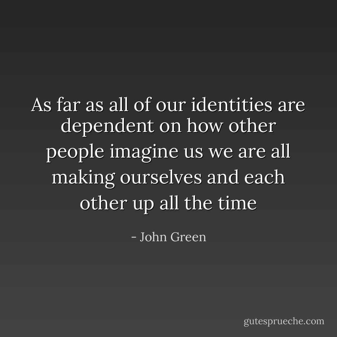 As far as all of our identities are dependent on how other people imagine us we are all making ourselves and each other up all the time - John Green