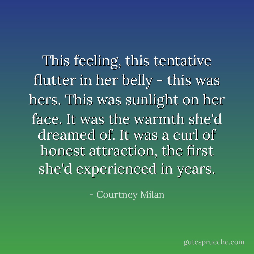 This feeling, this tentative flutter in her belly - this was <i>hers</i>. This was sunlight on her face. It was the warmth she'd dreamed of. It was a curl of honest attraction, the first she'd experienced in years. - Courtney Milan