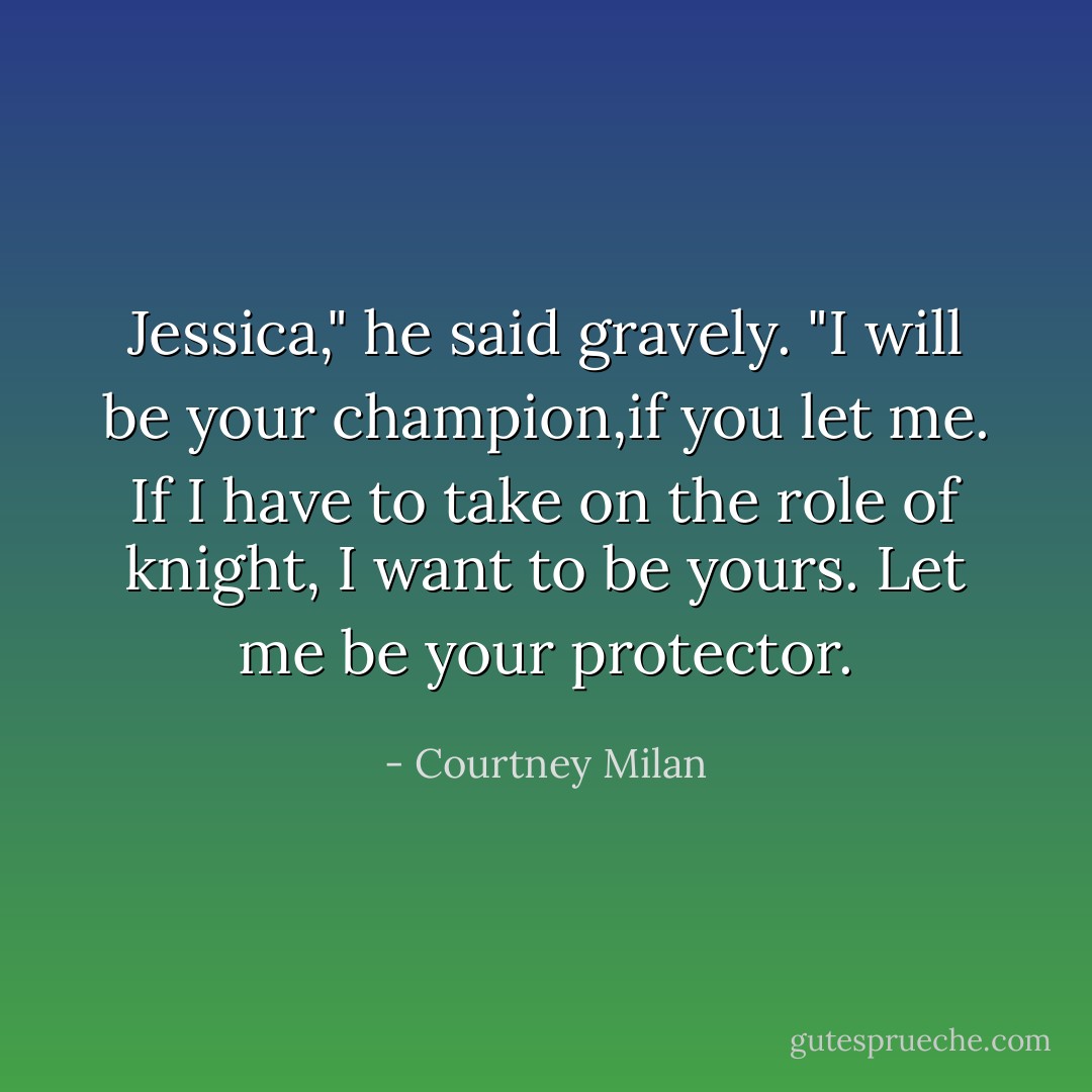 Jessica," he said gravely. "I will be your champion,if you let me. If I have to take on the role of knight, I want to be yours. Let me be your protector. - Courtney Milan
