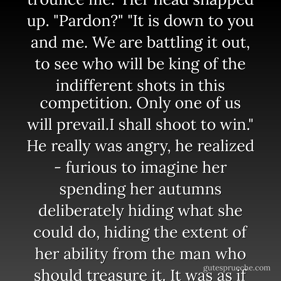 Mrs Farleigh," he called. She stopped and gave him her shoulder, not quite meeting his eyes. Still wary, and that made him angrier yet. "I want you to trounce me."<br />Her head snapped up. "Pardon?"<br />"It is down to you and me. We are battling it out, to see who will be king of the indifferent shots in this competition. Only one of us will prevail.I shall shoot to win." He really was angry, he realized - furious to imagine her spending her autumns deliberately hiding what she could do, hiding the extent of her ability from the man who should treasure it. It was as if she'd left a vast swath of her ability unclaimed, hidden behind a swirl of feminine smiles. He didn't like the idea. He didn't like it at all. - Courtney Milan