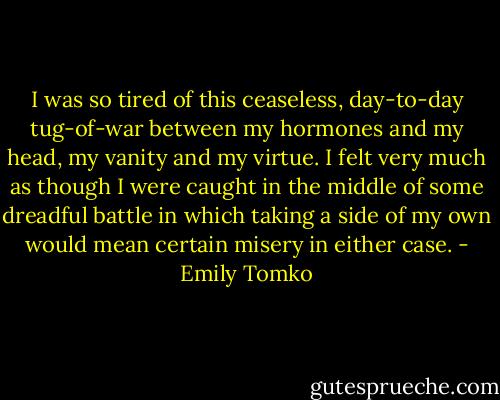 I was so tired of this ceaseless, day-to-day tug-of-war between my hormones and my head, my vanity and my virtue. I felt very much as though I were caught in the middle of some dreadful battle in which taking a side of my own would mean certain misery in either case. - Emily Tomko