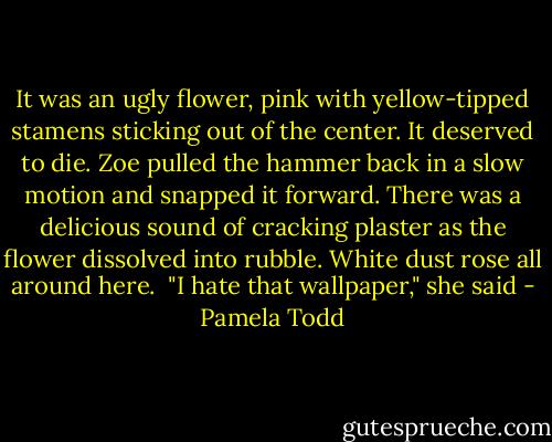 It was an ugly flower, pink with yellow-tipped stamens sticking out of the center. It deserved to die. Zoe pulled the hammer back in a slow motion and snapped it forward. There was a delicious sound of cracking plaster as the flower dissolved into rubble. White dust rose all around here.<br /><br />"I hate that wallpaper," she said - Pamela Todd
