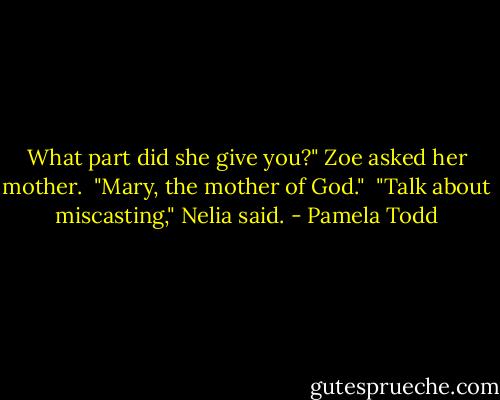 What part did she give you?" Zoe asked her mother.<br /><br />"Mary, the mother of God."<br /><br />"Talk about miscasting," Nelia said. - Pamela Todd