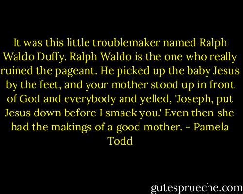 It was this little troublemaker named Ralph Waldo Duffy. Ralph Waldo is the one who really ruined the pageant. He picked up the baby Jesus by the feet, and your mother stood up in front of God and everybody and yelled, 'Joseph, put Jesus down before I smack you.' Even then she had the makings of a good mother. - Pamela Todd