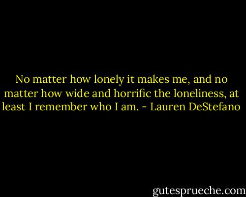 No matter how lonely it makes me, and no matter how wide and horrific the loneliness, at least I remember who I am. - Lauren DeStefano