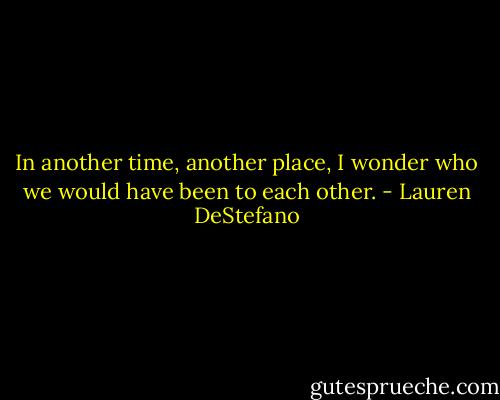 In another time, another place, I wonder who we would have been to each other. - Lauren DeStefano