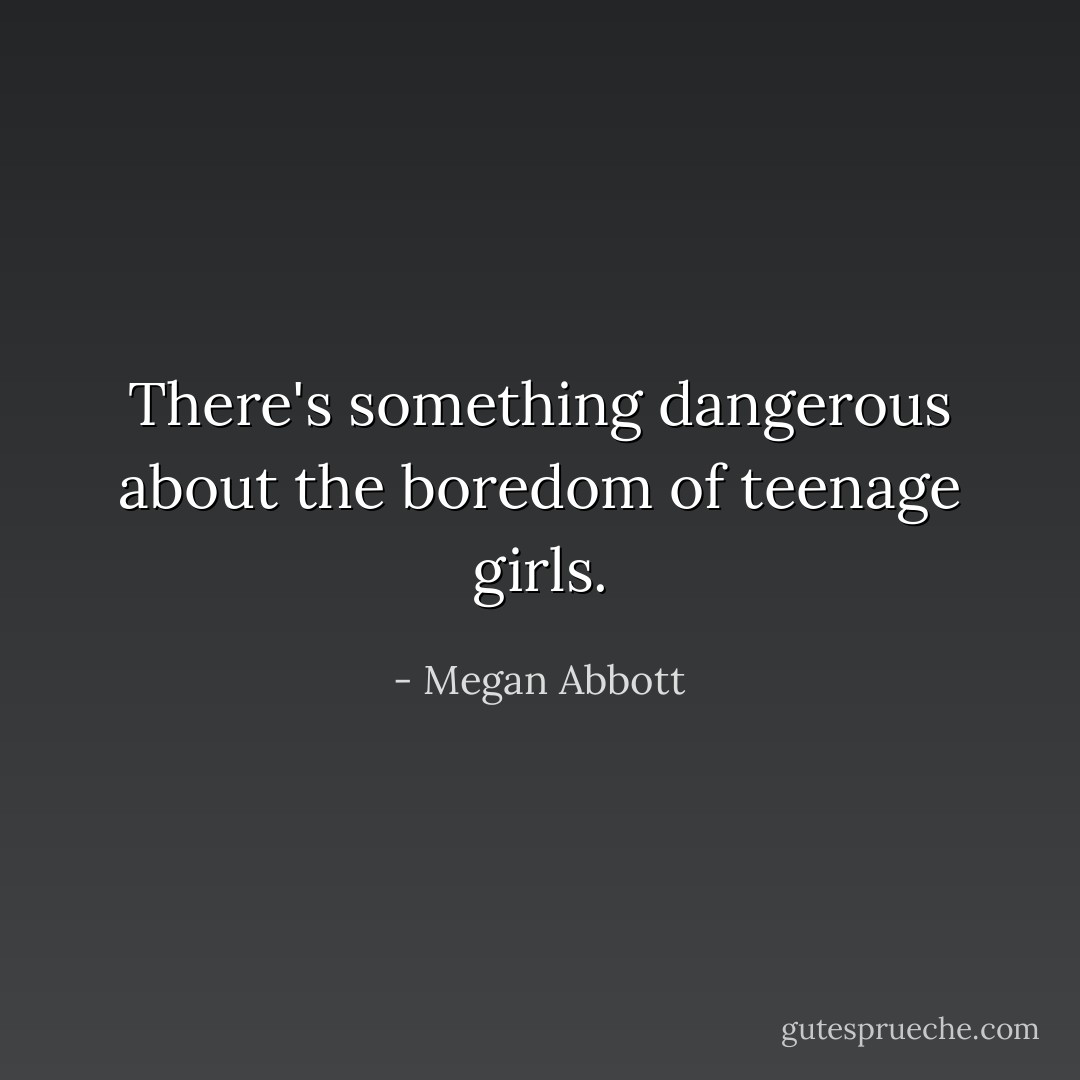 There's something dangerous about the boredom of teenage girls. - Megan Abbott