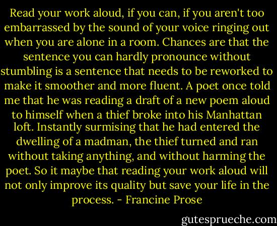 Read your work aloud, if you can, if you aren't too embarrassed by the sound of your voice ringing out when you are alone in a room. Chances are that the sentence you can hardly pronounce without stumbling is a sentence that needs to be reworked to make it smoother and more fluent. A poet once told me that he was reading a draft of a new poem aloud to himself when a thief broke into his Manhattan loft. Instantly surmising that he had entered the dwelling of a madman, the thief turned and ran without taking anything, and without harming the poet. So it maybe that reading your work aloud will not only improve its quality but save your life in the process. - Francine Prose