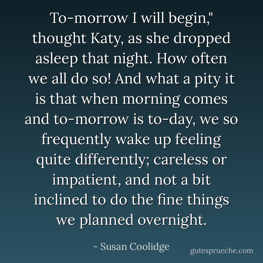 To-morrow I will begin," thought Katy, as she dropped asleep that night. How often we all do so! And what a pity it is that when morning comes and to-morrow is to-day, we so frequently wake up feeling quite differently; careless or impatient, and not a bit inclined to do the fine things we planned overnight. - Susan Coolidge