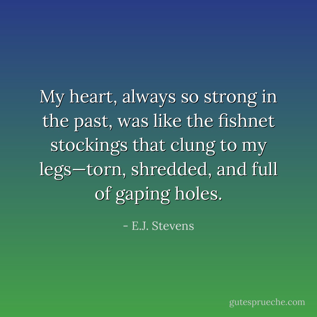 My heart, always so strong in the past, was like the fishnet stockings that clung to my legs—torn, shredded, and full of gaping holes. - E.J. Stevens