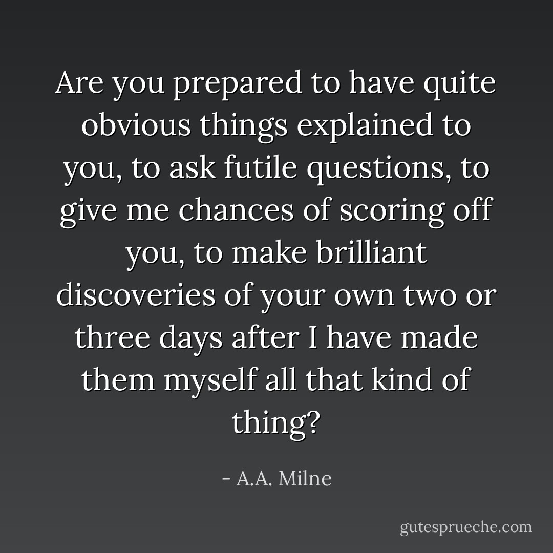 Are you prepared to have quite<br />obvious things explained to you, to ask futile questions, to give me<br />chances of scoring off you, to make brilliant discoveries of your own<br />two or three days after I have made them myself all that kind of thing? - A.A. Milne