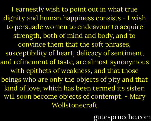 I earnestly wish to point out in what true dignity and human happiness consists - I wish to persuade women to endeavour to acquire strength, both of mind and body, and to convince them that the soft phrases, susceptibility of heart, delicacy of sentiment, and refinement of taste, are almost synonymous with epithets of weakness, and that those beings who are only the objects of pity and that kind of love, which has been termed its sister, will soon become objects of contempt. - Mary Wollstonecraft