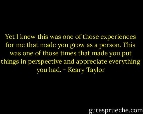 Yet I knew this was one of those experiences for me that made you grow as a person. This was one of those times that made you put things in perspective and appreciate everything you had. - Keary Taylor