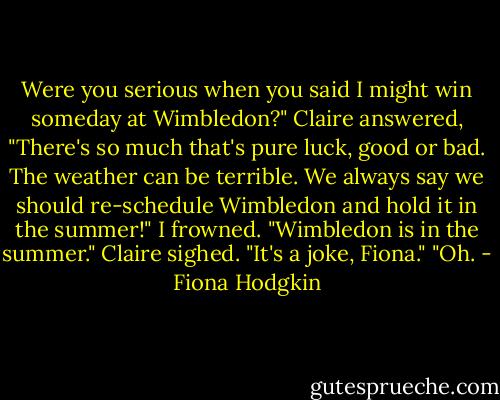 Were you serious when you said I might win someday at Wimbledon?"<br />Claire answered, "There's so much that's pure luck, good or bad. The weather can be terrible. We always say we should re-schedule Wimbledon and hold it in the summer!"<br />I frowned. "Wimbledon is in the summer."<br />Claire sighed. "It's a joke, Fiona."<br />"Oh. - Fiona Hodgkin