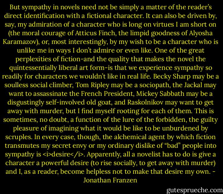 But sympathy in novels need not be simply a matter of the reader’s direct identification with a fictional character. It can also be driven by, say, my admiration of a character who is long on virtues I am short on (the moral courage of Atticus Finch, the limpid goodness of Alyosha Karamazov), or, most interestingly, by my wish to be a character who is unlike me in ways I don’t admire or even like. One of the great perplexities of fiction-and the quality that makes the novel the quintessentially liberal art form-is that we experience sympathy so readily for characters we wouldn’t like in real life. Becky Sharp may be a soulless social climber, Tom Ripley may be a sociopath, the Jackal may want to assassinate the French President, Mickey Sabbath may be a disgustingly self-involved old goat, and Raskolnikov may want to get away with murder, but I find myself rooting for each of them. This is sometimes, no doubt, a function of the lure of the forbidden, the guilty pleasure of imagining what it would be like to be unburdened by scruples. In every case, though, the alchemical agent by which fiction transmutes my secret envy or my ordinary dislike of “bad” people into sympathy is <i>desire</i>. Apparently, all a novelist has to do is give a character a powerful desire (to rise socially, to get away with murder) and I, as a reader, become helpless not to make that desire my own. - Jonathan Franzen