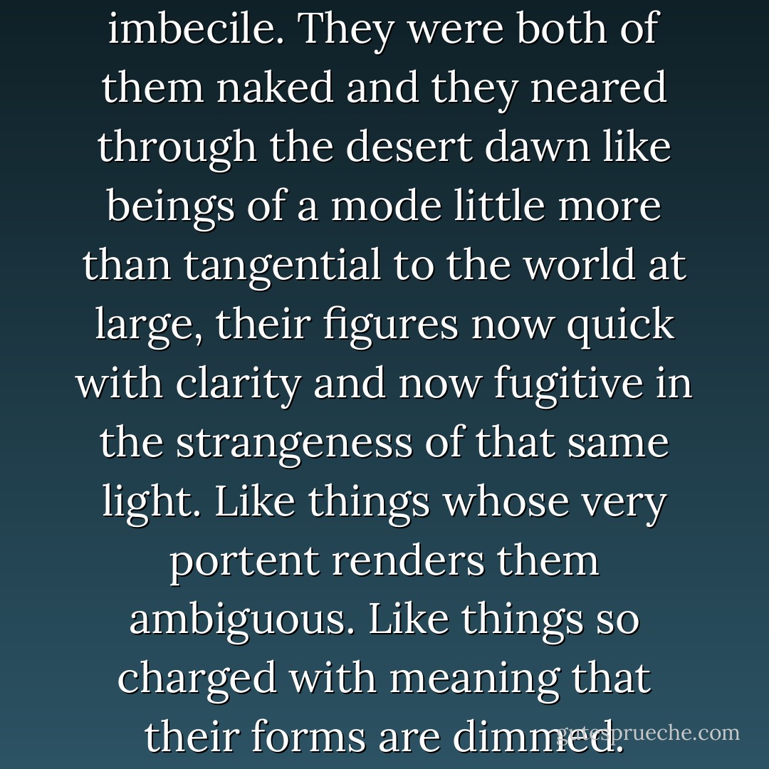 It was the judge and the imbecile. They were both of them naked and they neared through the desert dawn like beings of a mode little more than tangential to the world at large, their figures now quick with clarity and now fugitive in the strangeness of that same light. Like things whose very portent renders them ambiguous. Like things so charged with meaning that their forms are dimmed. - Cormac McCarthy